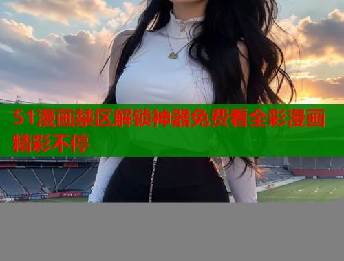 51漫画禁区解锁神器免费看全彩漫画精彩不停