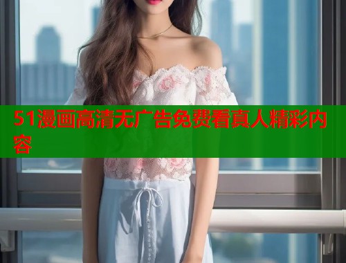 51漫画高清无广告免费看真人精彩内容