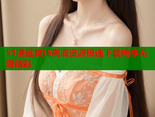 51漫画黄I5高清资源极速下载畅享无限精彩