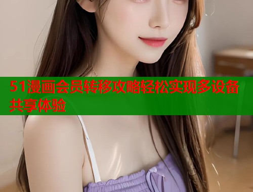 51漫画会员转移攻略轻松实现多设备共享体验