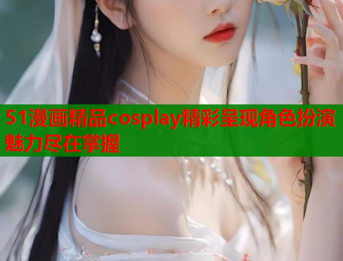 51漫画精品cosplay精彩呈现角色扮演魅力尽在掌握