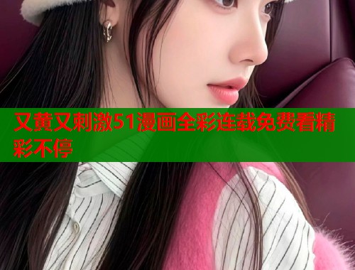 又黄又刺激51漫画全彩连载免费看精彩不停