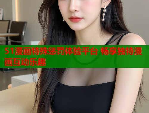 51漫画特殊惩罚体验平台 畅享独特漫画互动乐趣