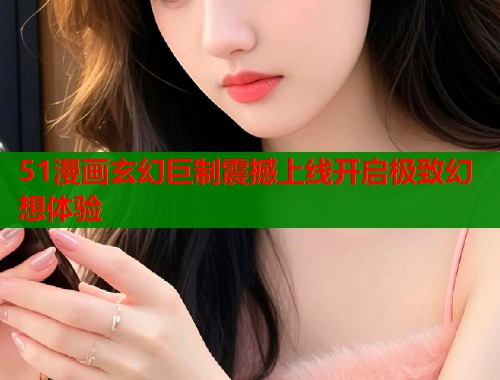 51漫画玄幻巨制震撼上线开启极致幻想体验