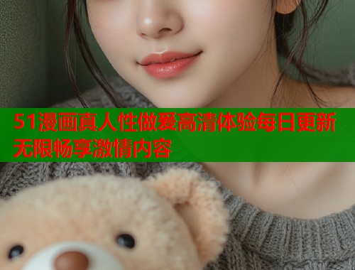 51漫画真人性做爰高清体验每日更新无限畅享激情内容