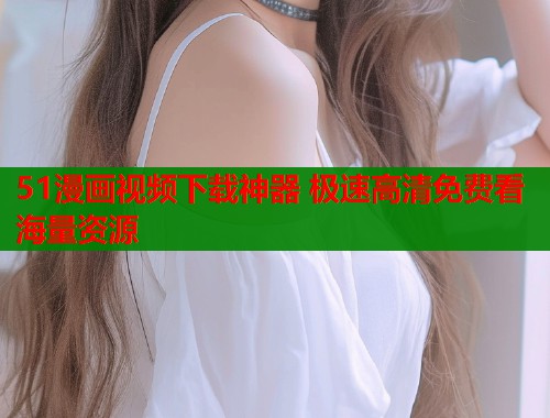 51漫画视频下载神器 极速高清免费看海量资源
