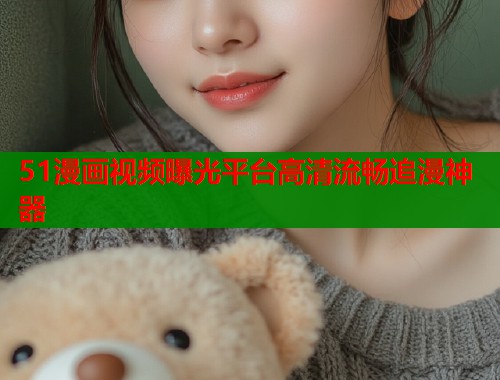 51漫画视频曝光平台高清流畅追漫神器