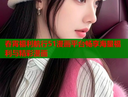 春霄福利航行51漫画平台畅享海量福利与精彩漫画