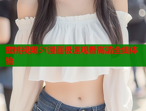 蜜桃视频51漫画极速观看高清全集体验