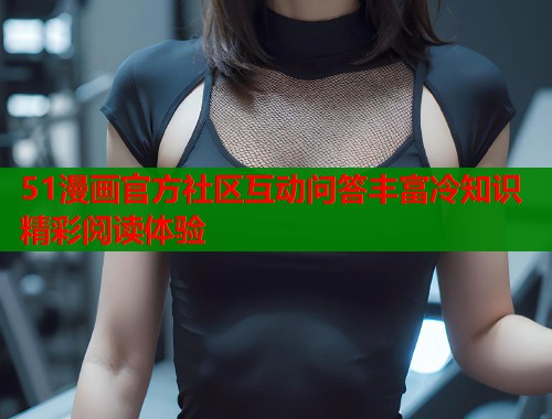 51漫画官方社区互动问答丰富冷知识精彩阅读体验 51漫画官方社区互动问答丰富冷知识精彩阅读体验