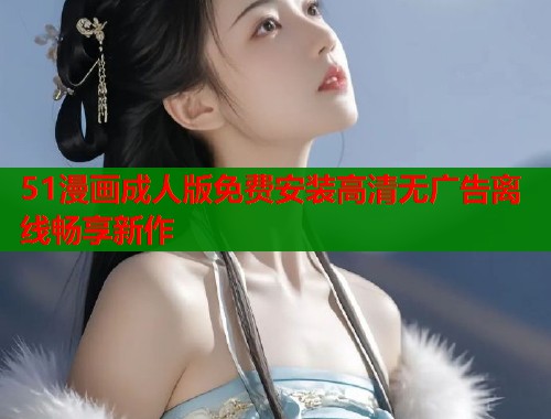 51漫画成人版免费安装高清无广告离线畅享新作 51漫画成人版免费安装高清无广告离线畅享新作