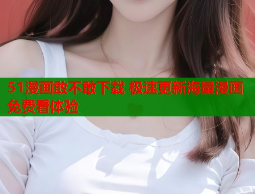 51漫画敢不敢下载 极速更新海量漫画免费看体验