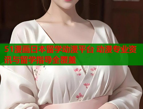 51漫画日本留学动漫平台 动漫专业资讯与留学指导全覆盖