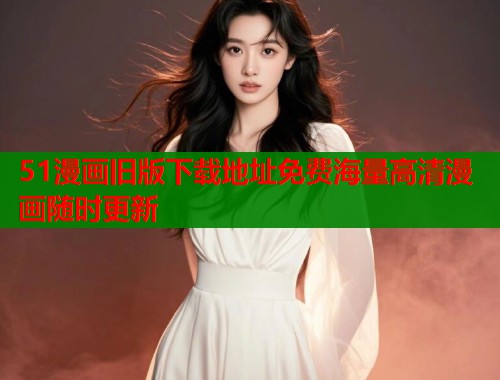 51漫画旧版下载地址免费海量高清漫画随时更新